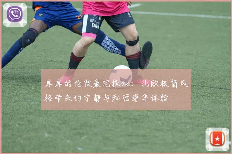 库库的伦敦豪宅探秘：北欧极简风格带来的宁静与私密奢华体验