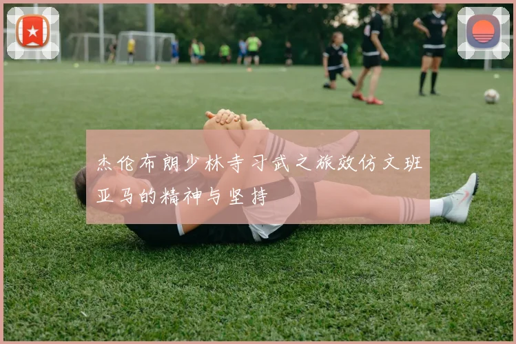 杰伦布朗少林寺习武之旅效仿文班亚马的精神与坚持