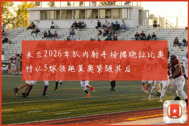米兰2026年队内射手榜揭晓拉比奥特以5球领跑莱奥紧随其后