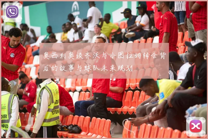 奥西利奥谈齐沃与小图拉姆转会背后的故事与球队未来规划