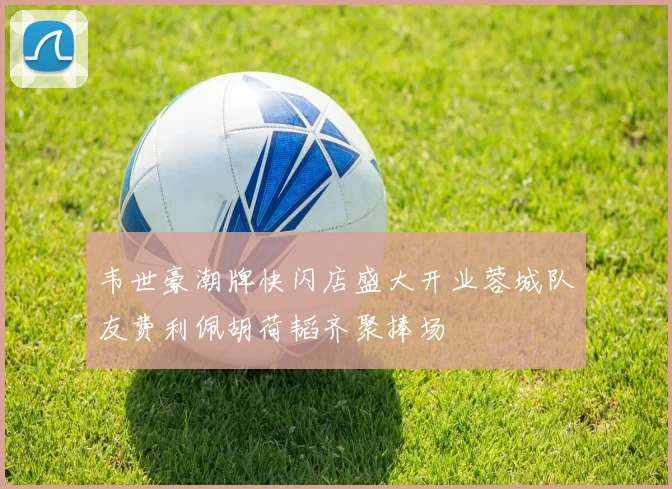 韦世豪潮牌快闪店盛大开业蓉城队友费利佩胡荷韬齐聚捧场