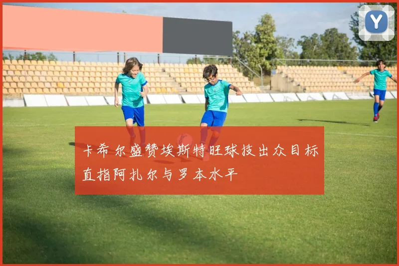 卡希尔盛赞埃斯特旺球技出众目标直指阿扎尔与罗本水平