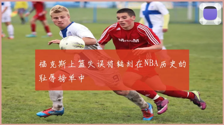 福克斯上篮失误将铭刻在NBA历史的耻辱榜单中