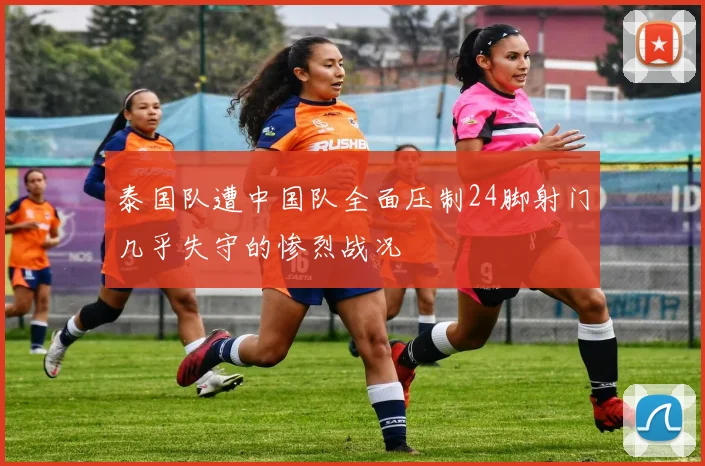 泰国队遭中国队全面压制24脚射门几乎失守的惨烈战况