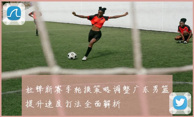 杜锋新赛季轮换策略调整广东男篮提升速度打法全面解析