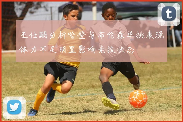 王仕鹏分析哈登与布伦森单挑表现体力不足明显影响竞技状态