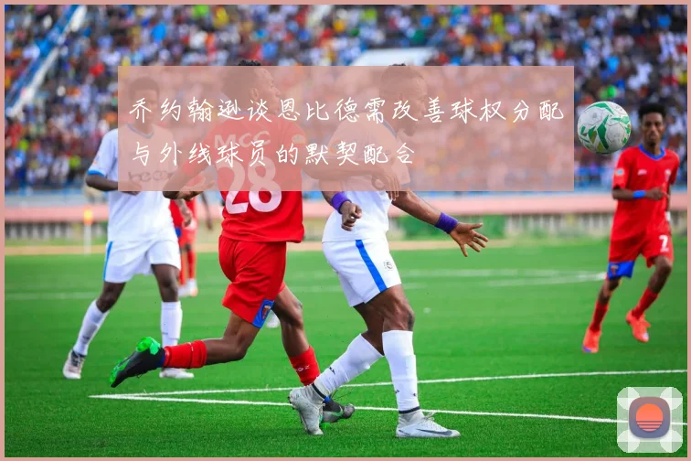 乔约翰逊谈恩比德需改善球权分配与外线球员的默契配合