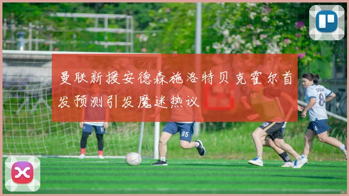 曼联新援安德森施洛特贝克霍尔首发预测引发魔迷热议